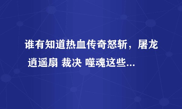 谁有知道热血传奇怒斩，屠龙 逍遥扇 裁决 噬魂这些在哪里打？打哪些BOSS ？灭天火 嗜血术 等又在哪里打？