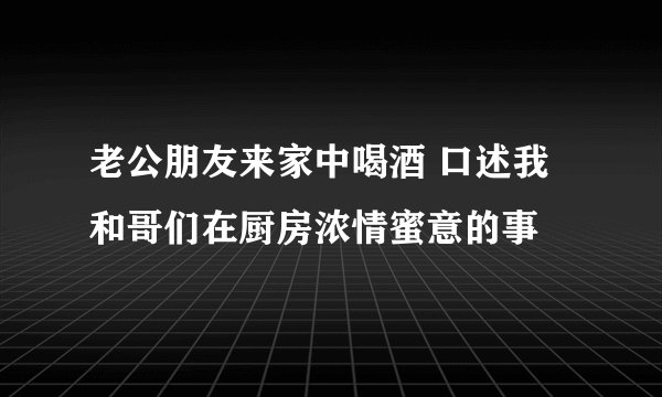 老公朋友来家中喝酒 口述我和哥们在厨房浓情蜜意的事