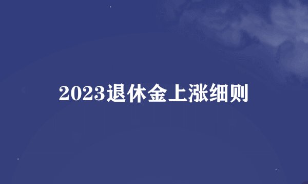 2023退休金上涨细则