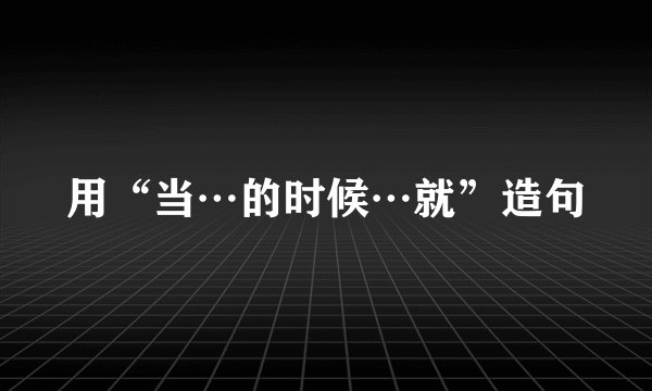 用“当…的时候…就”造句