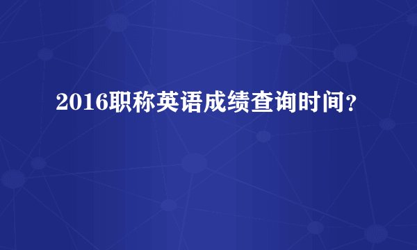 2016职称英语成绩查询时间？