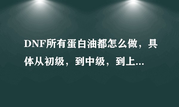 DNF所有蛋白油都怎么做，具体从初级，到中级，到上级，都需要什么