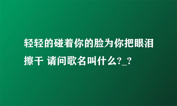 轻轻的碰着你的脸为你把眼泪擦干 请问歌名叫什么?_?