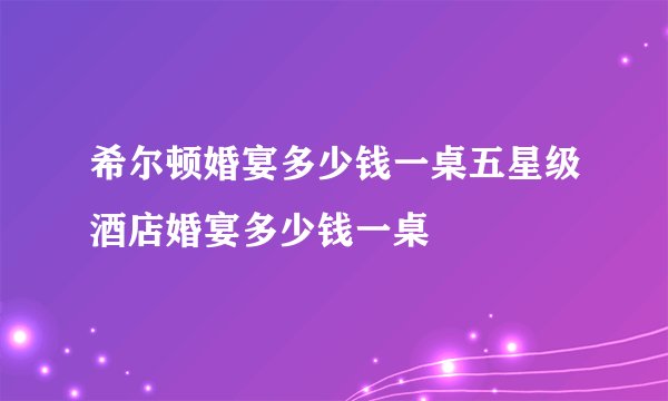 希尔顿婚宴多少钱一桌五星级酒店婚宴多少钱一桌