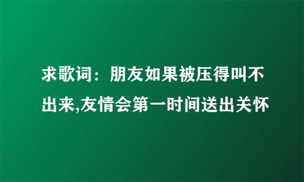 求歌词：朋友如果被压得叫不出来,友情会第一时间送出关怀