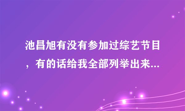 池昌旭有没有参加过综艺节目，有的话给我全部列举出来，几几年几月几号，什么节目