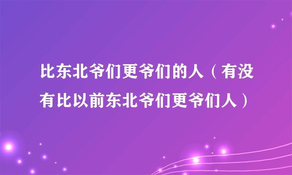 比东北爷们更爷们的人（有没有比以前东北爷们更爷们人）
