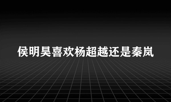 侯明昊喜欢杨超越还是秦岚