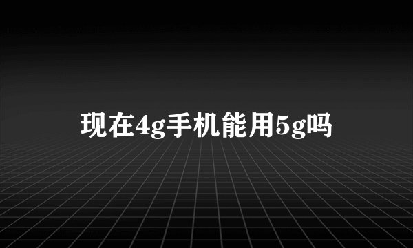 现在4g手机能用5g吗