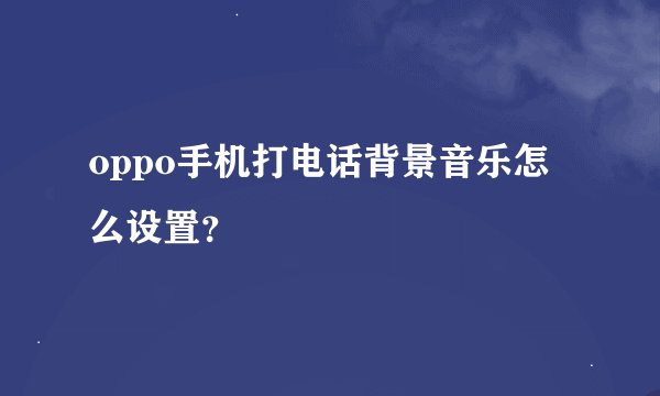 oppo手机打电话背景音乐怎么设置？