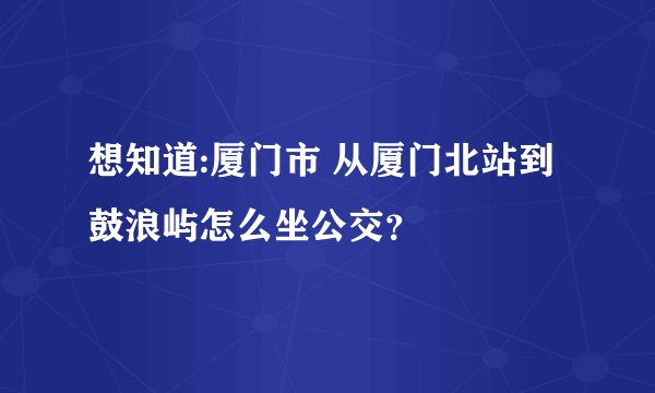 想知道:厦门市 从厦门北站到鼓浪屿怎么坐公交？
