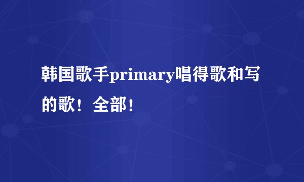韩国歌手primary唱得歌和写的歌！全部！