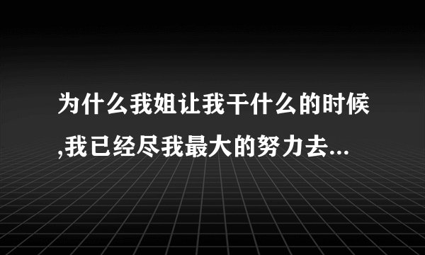 为什么我姐让我干什么的时候,我已经尽我最大的努力去做了还对我发脾气我？