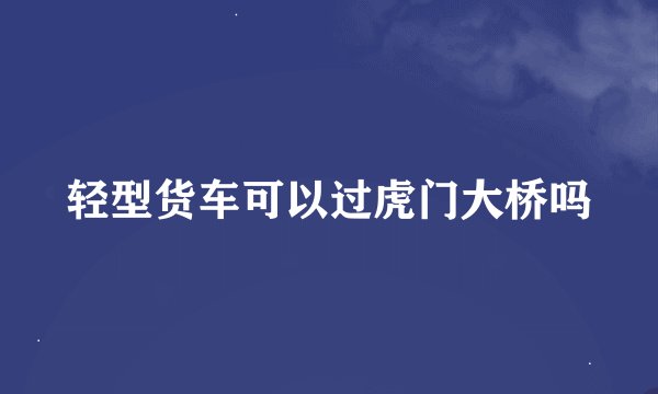 轻型货车可以过虎门大桥吗
