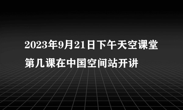2023年9月21日下午天空课堂第几课在中国空间站开讲