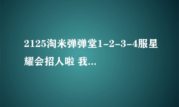 2125淘米弹弹堂1-2-3-4服星耀会招人啦 我们虽然暂时不强但我相信通过大家的努力将会变得慢慢强大起来
