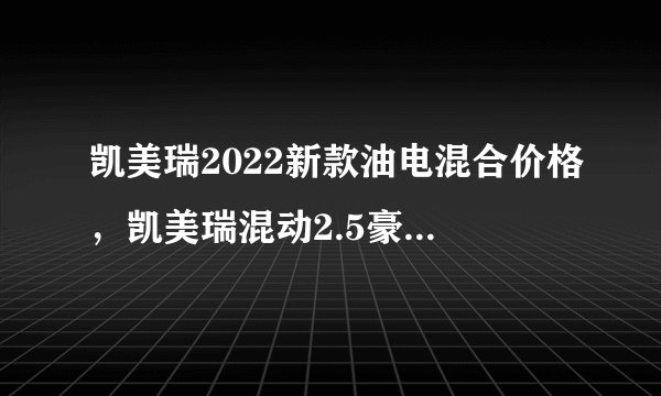凯美瑞2022新款油电混合价格，凯美瑞混动2.5豪华版落地价