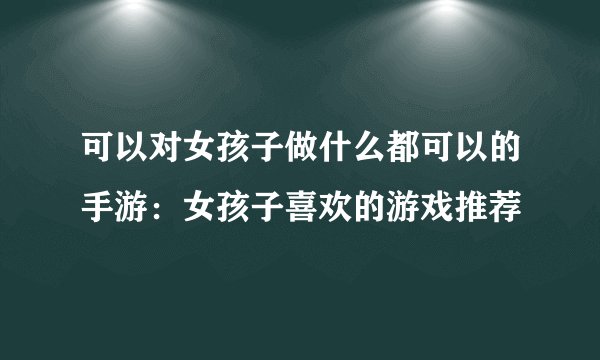 可以对女孩子做什么都可以的手游：女孩子喜欢的游戏推荐
