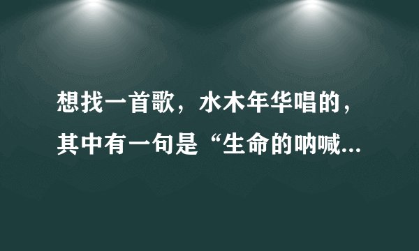 想找一首歌，水木年华唱的，其中有一句是“生命的呐喊，生命的挑战。”。谢谢了