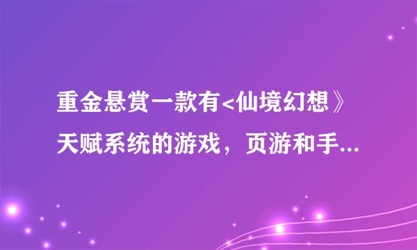 重金悬赏一款有<仙境幻想》天赋系统的游戏，页游和手游都行，较大型的游戏不行。