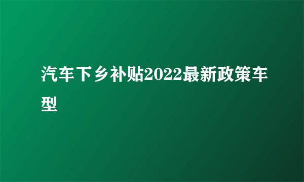汽车下乡补贴2022最新政策车型