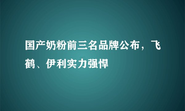 国产奶粉前三名品牌公布，飞鹤、伊利实力强悍