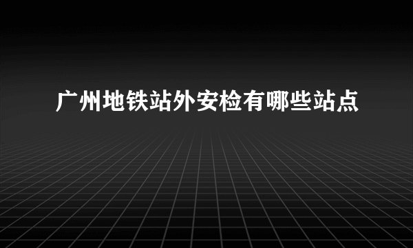 广州地铁站外安检有哪些站点