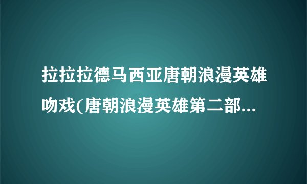 拉拉拉德马西亚唐朝浪漫英雄吻戏(唐朝浪漫英雄第二部陶夭夭和李昊天吻戏)