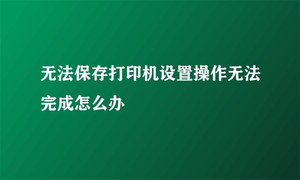 无法保存打印机设置操作无法完成怎么办