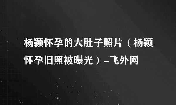 杨颖怀孕的大肚子照片（杨颖怀孕旧照被曝光）-飞外网