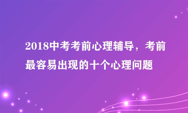 2018中考考前心理辅导，考前最容易出现的十个心理问题