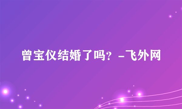 曾宝仪结婚了吗？-飞外网