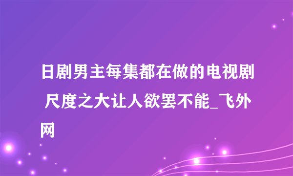 日剧男主每集都在做的电视剧 尺度之大让人欲罢不能_飞外网