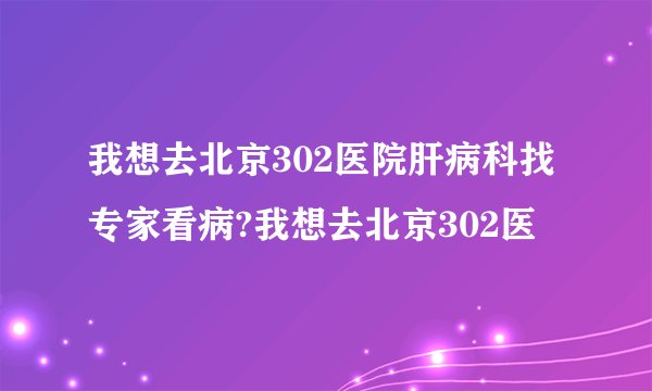 我想去北京302医院肝病科找专家看病?我想去北京302医