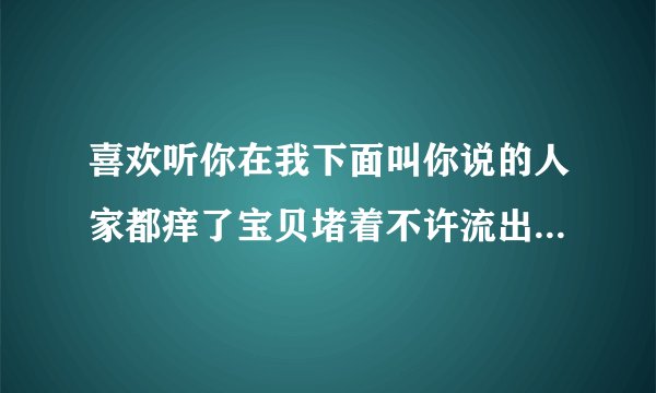 喜欢听你在我下面叫你说的人家都痒了宝贝堵着不许流出来情感口述