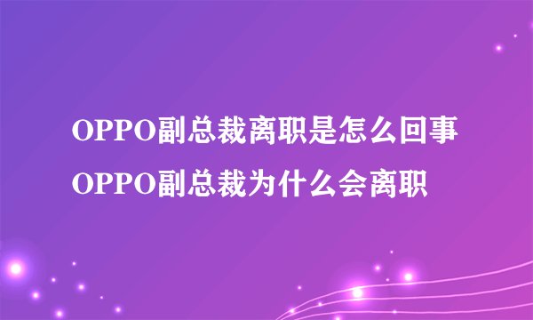 OPPO副总裁离职是怎么回事 OPPO副总裁为什么会离职