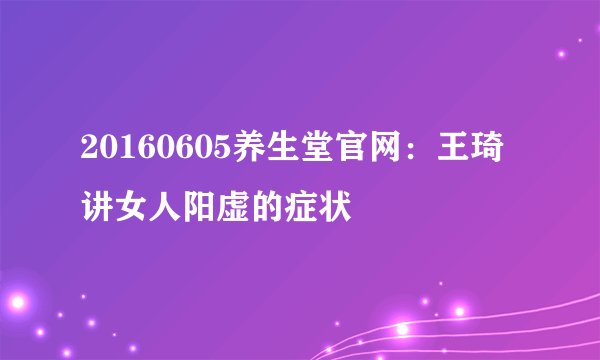 20160605养生堂官网：王琦讲女人阳虚的症状