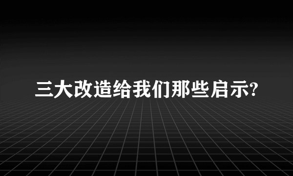 三大改造给我们那些启示?