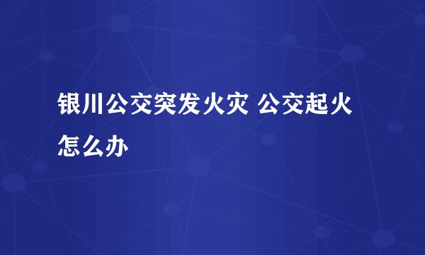银川公交突发火灾 公交起火怎么办
