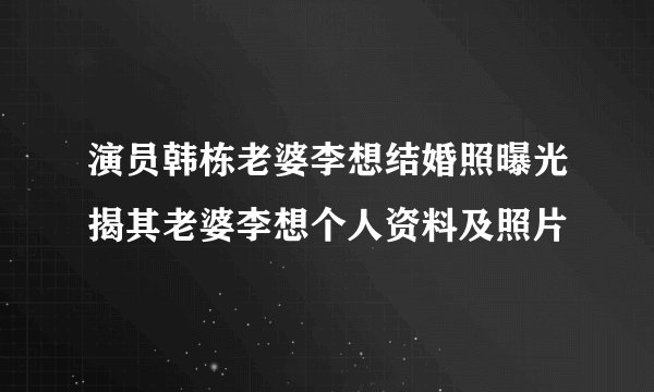演员韩栋老婆李想结婚照曝光揭其老婆李想个人资料及照片