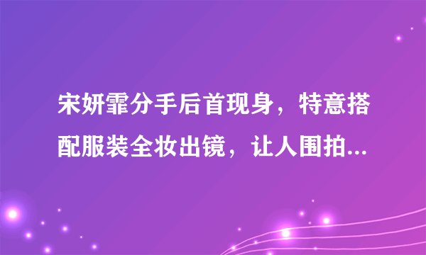 宋妍霏分手后首现身，特意搭配服装全妆出镜，让人围拍心情不错- 飞外网
