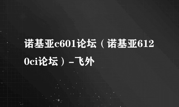 诺基亚c601论坛（诺基亚6120ci论坛）-飞外