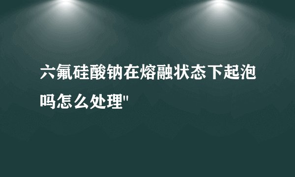 六氟硅酸钠在熔融状态下起泡吗怎么处理