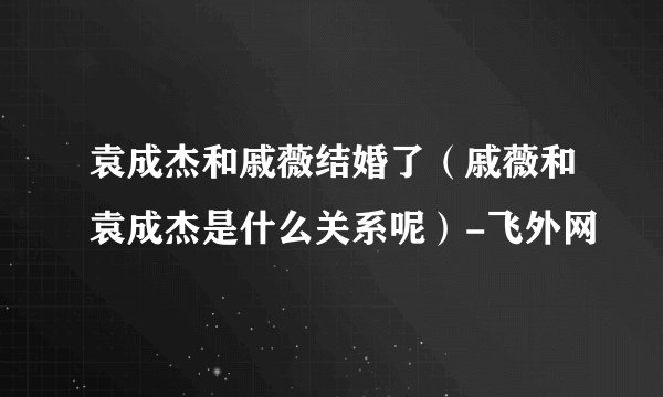 袁成杰和戚薇结婚了（戚薇和袁成杰是什么关系呢）-飞外网
