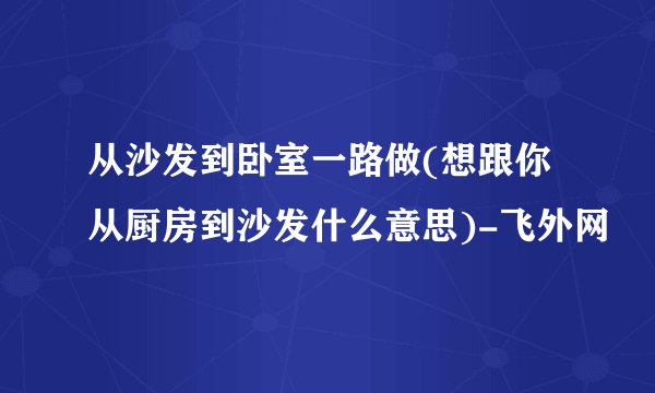 从沙发到卧室一路做(想跟你从厨房到沙发什么意思)-飞外网