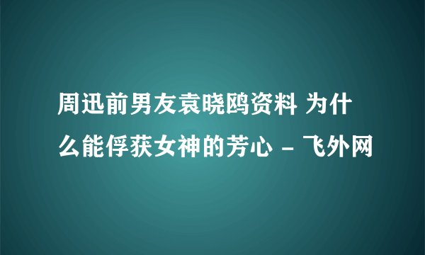 周迅前男友袁晓鸥资料 为什么能俘获女神的芳心 - 飞外网