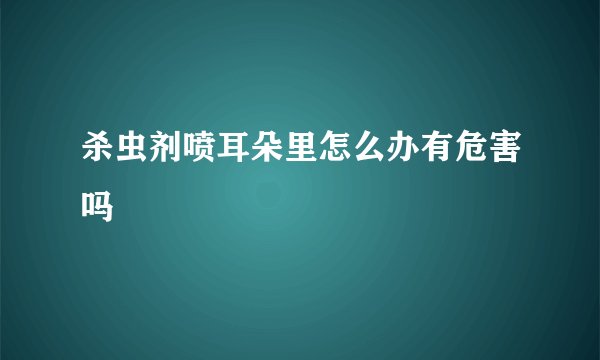 杀虫剂喷耳朵里怎么办有危害吗