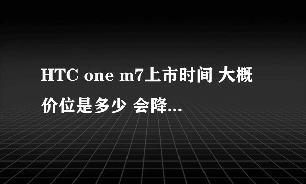 HTC one m7上市时间 大概价位是多少 会降吗?求各位大神回答