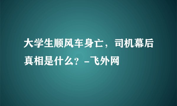 大学生顺风车身亡，司机幕后真相是什么？-飞外网