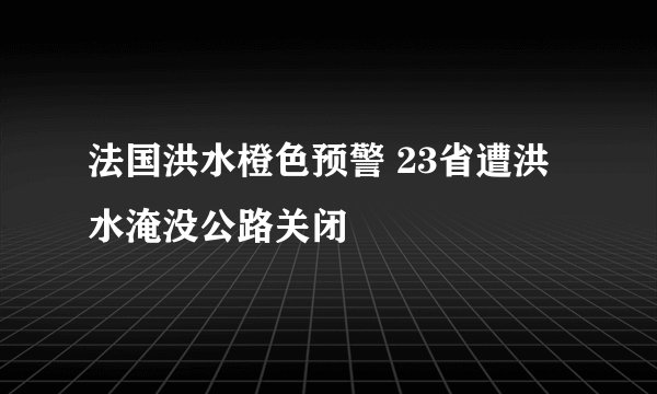 法国洪水橙色预警 23省遭洪水淹没公路关闭